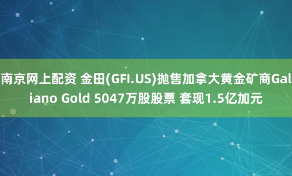 南京网上配资 金田(GFI.US)抛售加拿大黄金矿商Galiano Gold 5047万股股票 套现1.5亿加元