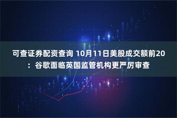 可查证券配资查询 10月11日美股成交额前20：谷歌面临英国监管机构更严厉审查