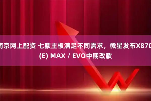 南京网上配资 七款主板满足不同需求，微星发布X870 (E) MAX / EVO中期改款
