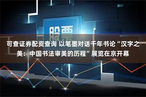 可查证券配资查询 以笔墨对话千年书论“汉字之美：中国书法审美的历程”展览在京开幕