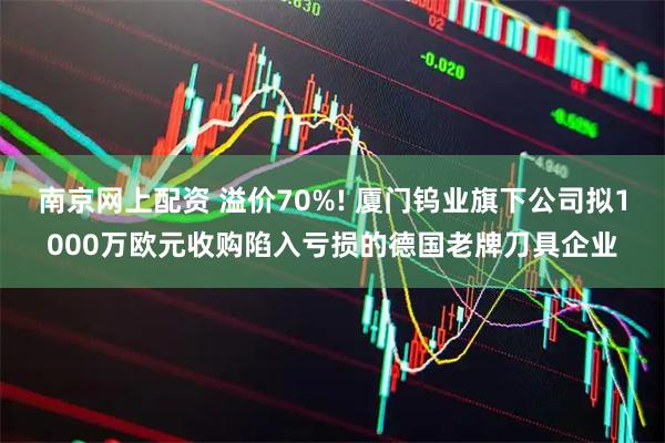 南京网上配资 溢价70%! 厦门钨业旗下公司拟1000万欧元收购陷入亏损的德国老牌刀具企业
