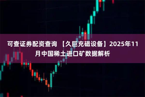 可查证券配资查询 【久巨充磁设备】2025年11月中国稀土进口矿数据解析