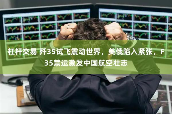 杠杆交易 歼35试飞震动世界，美俄陷入紧张，F35禁运激发中国航空壮志