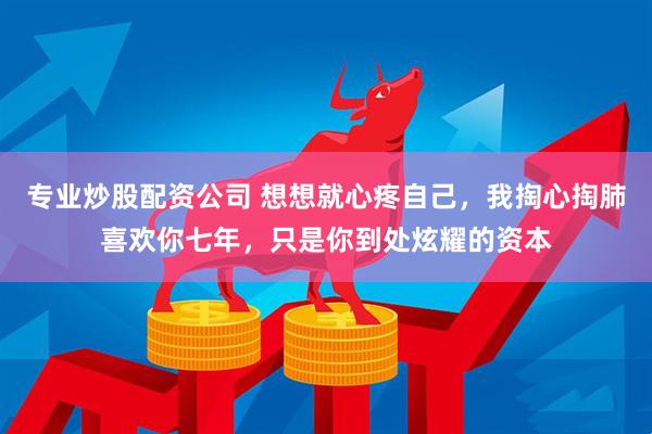 专业炒股配资公司 想想就心疼自己，我掏心掏肺喜欢你七年，只是你到处炫耀的资本