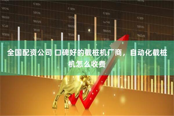 全国配资公司 口碑好的截桩机厂商，自动化截桩机怎么收费