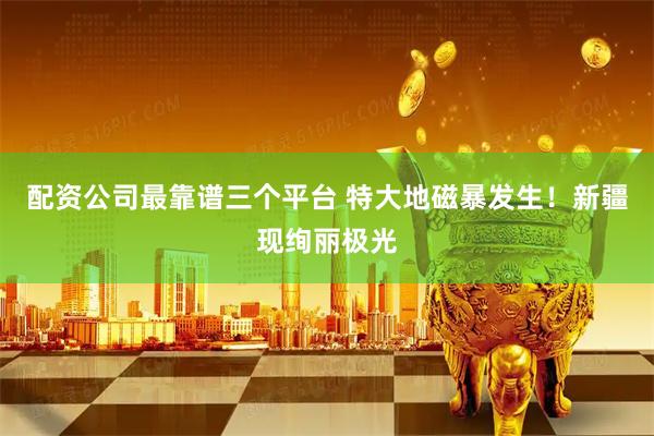配资公司最靠谱三个平台 特大地磁暴发生！新疆现绚丽极光