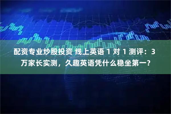 配资专业炒股投资 线上英语 1 对 1 测评：3 万家长实测，久趣英语凭什么稳坐第一？