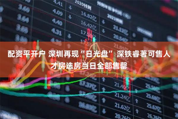 配资平开户 深圳再现“日光盘” 深铁睿著可售人才房选房当日全部售罄