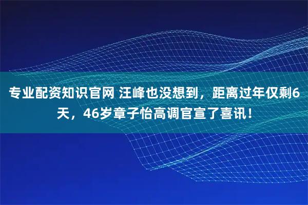 专业配资知识官网 汪峰也没想到，距离过年仅剩6天，46岁章子怡高调官宣了喜讯！