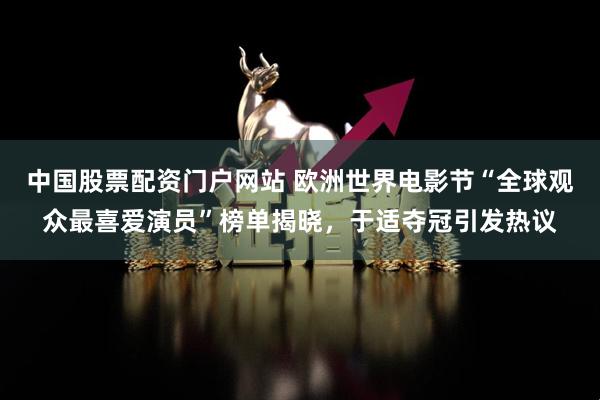 中国股票配资门户网站 欧洲世界电影节“全球观众最喜爱演员”榜单揭晓，于适夺冠引发热议