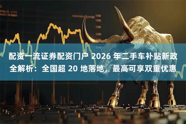 配资一流证券配资门户 2026 年二手车补贴新政全解析：全国超 20 地落地，最高可享双重优惠