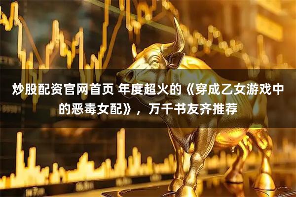 炒股配资官网首页 年度超火的《穿成乙女游戏中的恶毒女配》，万千书友齐推荐