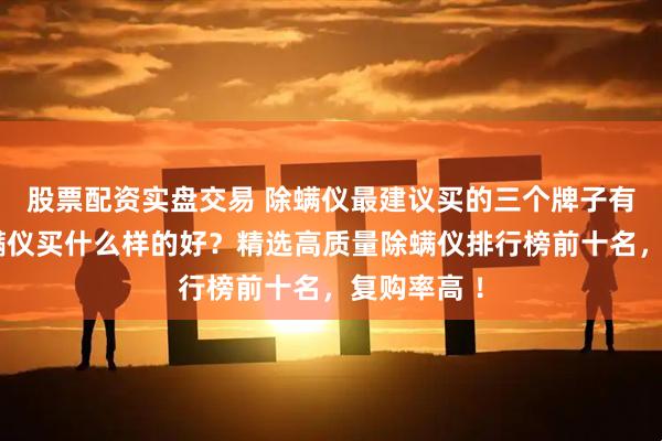 股票配资实盘交易 除螨仪最建议买的三个牌子有哪些？除螨仪买什么样的好？精选高质量除螨仪排行榜前十名，复购率高 ！