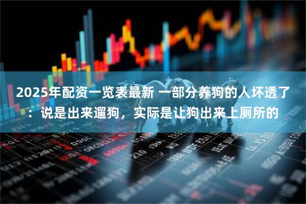 2025年配资一览表最新 一部分养狗的人坏透了：说是出来遛狗，实际是让狗出来上厕所的