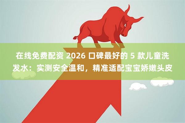 在线免费配资 2026 口碑最好的 5 款儿童洗发水：实测安全温和，精准适配宝宝娇嫩头皮