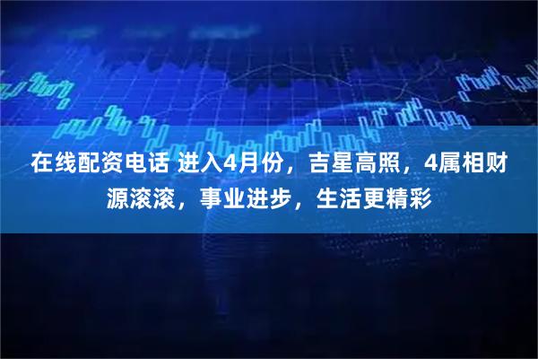 在线配资电话 进入4月份，吉星高照，4属相财源滚滚，事业进步，生活更精彩
