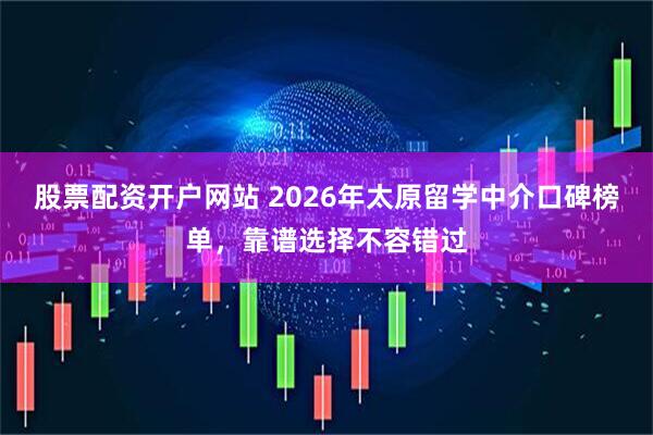 股票配资开户网站 2026年太原留学中介口碑榜单，靠谱选择不容错过