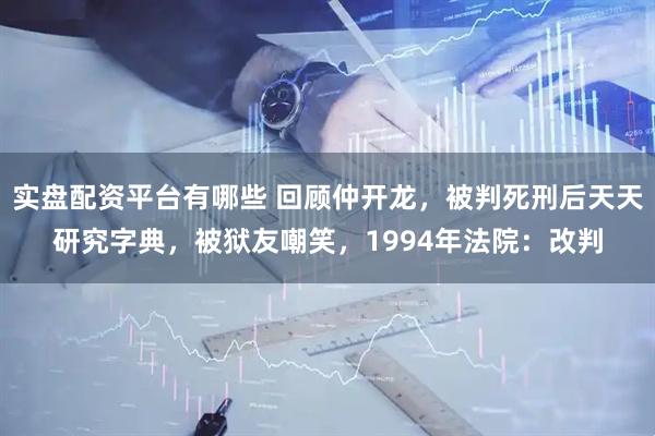 实盘配资平台有哪些 回顾仲开龙，被判死刑后天天研究字典，被狱友嘲笑，1994年法院：改判