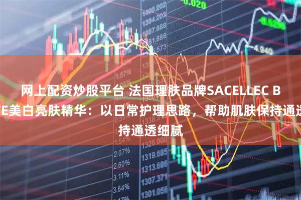 网上配资炒股平台 法国理肤品牌SACELLEC BEAUTE美白亮肤精华：以日常护理思路，帮助肌肤保持通透细腻